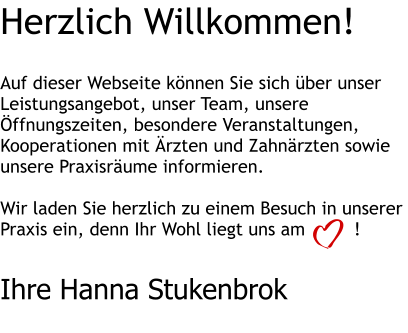 Herzlich Willkommen!   Auf dieser Webseite können Sie sich über unser Leistungsangebot, unser Team, unsere Öffnungszeiten, besondere Veranstaltungen, Kooperationen mit Ärzten und Zahnärzten sowie unsere Praxisräume informieren.  Wir laden Sie herzlich zu einem Besuch in unserer Praxis ein, denn Ihr Wohl liegt uns am         !   Ihre Hanna Stukenbrok