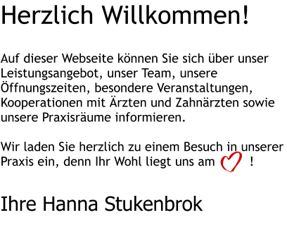 Herzlich Willkommen!   Auf dieser Webseite können Sie sich über unser Leistungsangebot, unser Team, unsere Öffnungszeiten, besondere Veranstaltungen, Kooperationen mit Ärzten und Zahnärzten sowie unsere Praxisräume informieren.  Wir laden Sie herzlich zu einem Besuch in unserer Praxis ein, denn Ihr Wohl liegt uns am         !   Ihre Hanna Stukenbrok